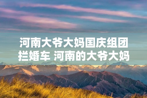 河南大爷大妈国庆组团拦婚车 河南的大爷大妈国庆组团拦婚车,这算当地的风俗吗 河南大爷大妈国庆组团拦婚车 河南的大爷大妈国庆组团拦婚车,这算当地的风俗吗
