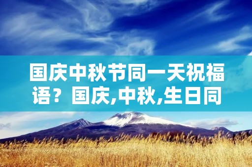 国庆中秋节同一天祝福语?国庆,中秋,生日同一天怎么写祝福语