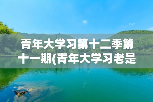 青年大学习第十二季第十一期(青年大学习老是卡在问题上,我看了好几遍) 青年大学习第十二季第十一期(青年大学习老是卡在问题上,我看了好几遍)