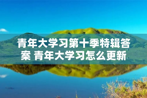 青年大学习第十季特辑答案 青年大学习怎么更新 青年大学习第十季特辑答案 青年大学习怎么更新