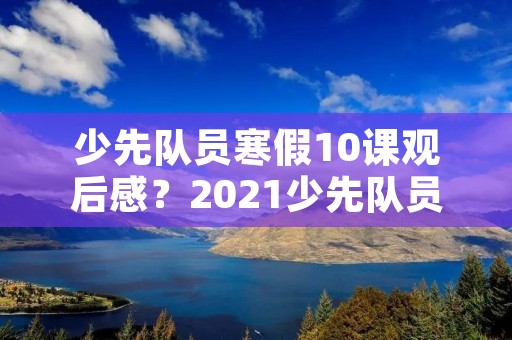 少先队员寒假10课观后感?2021少先队员暑假10课观后感