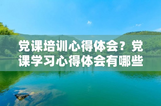 党课培训心得体会?党课学习心得体会有哪些