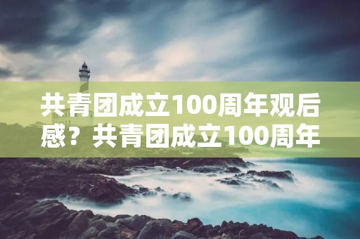 共青团成立100周年观后感?共青团成立100周年大会观后感600字 共青团成立100周年观后感?共青团成立100周年大会观后感600字