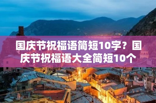 国庆节祝福语简短10字?国庆节祝福语大全简短10个字 国庆节祝福语简短10字?国庆节祝福语大全简短10个字