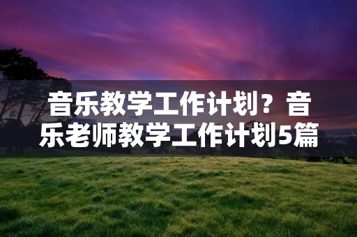 音乐教学工作计划?音乐老师教学工作计划5篇范文