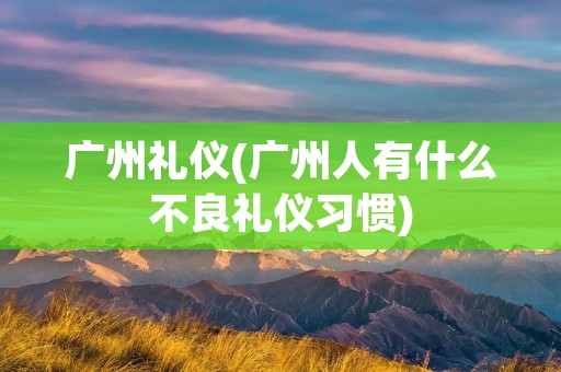 广州礼仪(广州人有什么不良礼仪习惯)