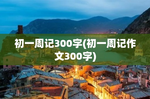 初一周记300字(初一周记作文300字) 初一周记300字(初一周记作文300字)