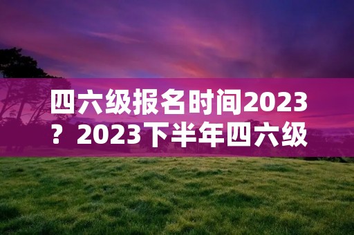 四六级报名时间2023?2023下半年四六级报名时间 四六级报名时间2023?2023下半年四六级报名时间