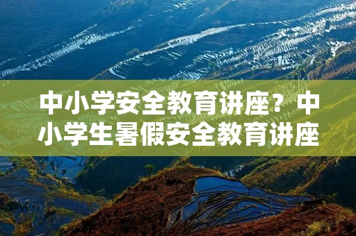 中小学安全教育讲座?中小学生暑假安全教育讲座内容