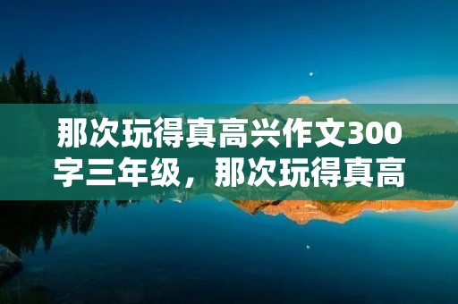 那次玩得真高兴作文300字三年级，那次玩得真高兴满分作文300字10篇