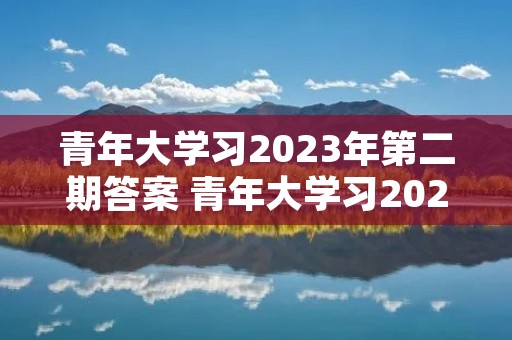 青年大学习2023年第二期答案 青年大学习2023年第三期的学习答案是什么