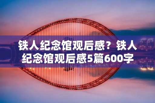 铁人纪念馆观后感?铁人纪念馆观后感5篇600字 铁人纪念馆观后感?铁人纪念馆观后感5篇600字