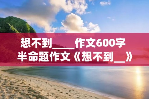 想不到____作文600字 半命题作文《想不到__》600字