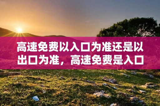 高速免费以入口为准还是以出口为准,高速免费是入口还是出口时间为准