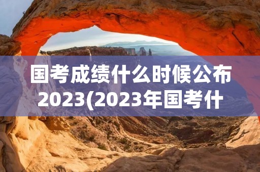 国考成绩什么时候公布2023(2023年国考什么时候出成绩) 国考成绩什么时候公布2023(2023年国考什么时候出成绩)