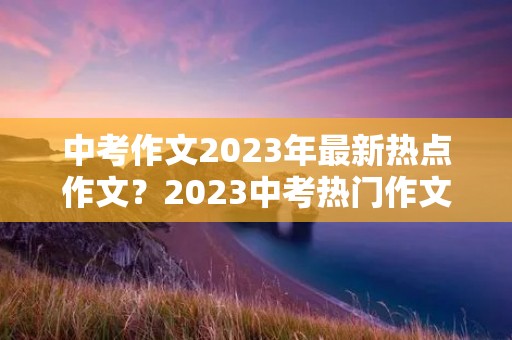 中考作文2023年最新热点作文?2023中考热门作文话题有哪些