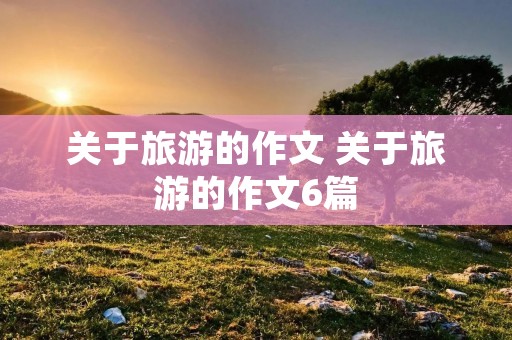 关于旅游的作文 关于旅游的作文6篇 关于旅游的作文 关于旅游的作文6篇