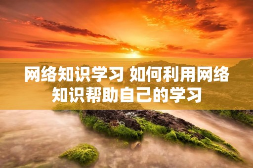 网络知识学习 如何利用网络知识帮助自己的学习 网络知识学习 如何利用网络知识帮助自己的学习