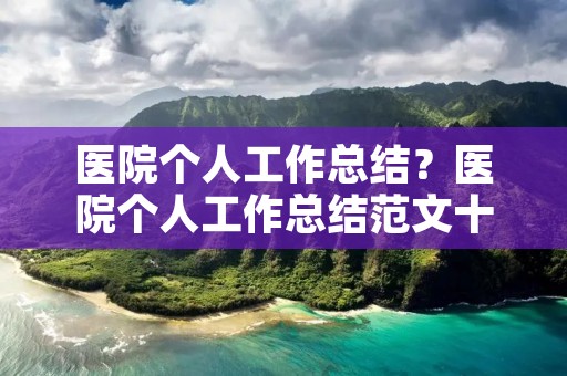 医院个人工作总结?医院个人工作总结范文十篇 医院个人工作总结?医院个人工作总结范文十篇