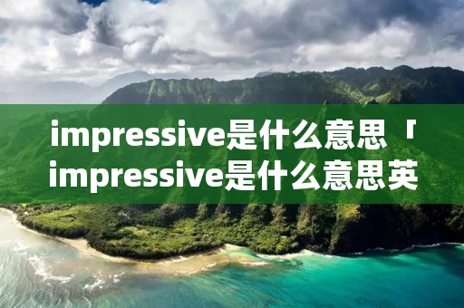 impressive是什么意思「impressive是什么意思英语」 impressive是什么意思「impressive是什么意思英语」