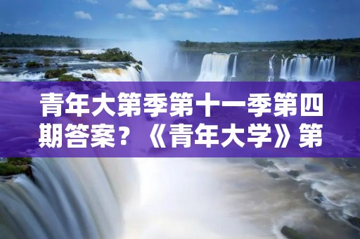 青年大第季第十一季第四期答案？《青年大学》第十一季第四期的答案是什么
