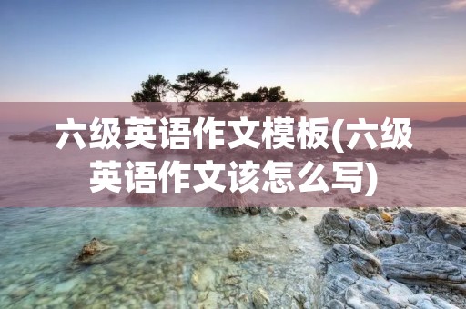 六级英语作文模板(六级英语作文该怎么写) 六级英语作文模板(六级英语作文该怎么写)