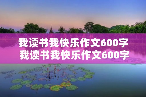 我读书我快乐作文600字 我读书我快乐作文600字左右 我读书我快乐作文600字 我读书我快乐作文600字左右