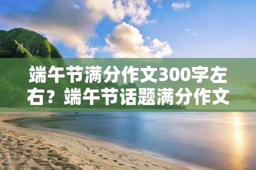 端午节满分作文300字左右？端午节话题满分作文300字10篇