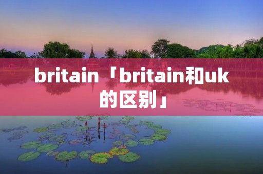 britain「britain和uk的区别」 britain「britain和uk的区别」