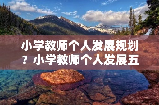小学教师个人发展规划?小学教师个人发展五年规划