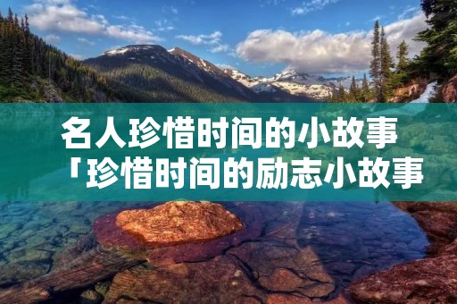 名人珍惜时间的小故事「珍惜时间的励志小故事」 名人珍惜时间的小故事「珍惜时间的励志小故事」