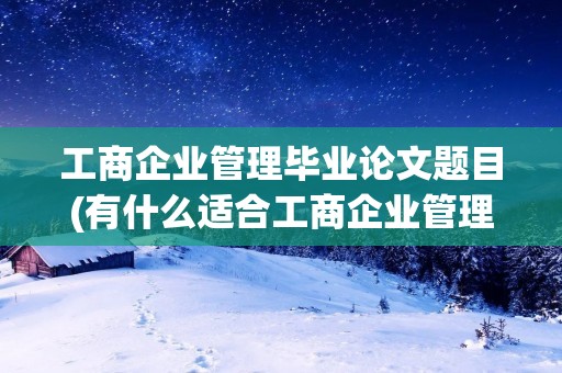 工商企业管理毕业论文题目(有什么适合工商企业管理毕业论文的题目)