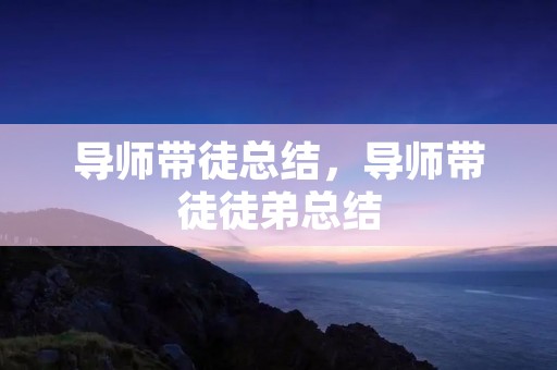 导师带徒总结,导师带徒徒弟总结 导师带徒总结,导师带徒徒弟总结