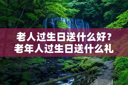 老人过生日送什么好?老年人过生日送什么礼物比较合适 老人过生日送什么好?老年人过生日送什么礼物比较合适
