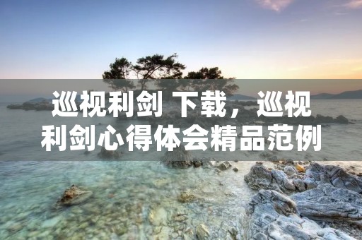 巡视利剑 下载,巡视利剑心得体会精品范例【三篇】 巡视利剑 下载,巡视利剑心得体会精品范例【三篇】
