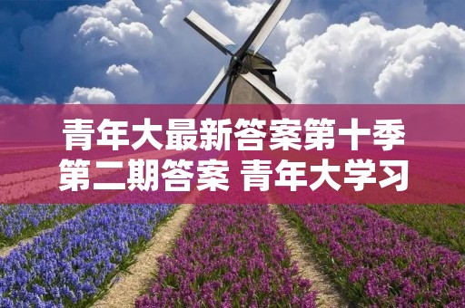 青年大最新答案第十季第二期答案 青年大学习第十二季第二期问题及答案大全