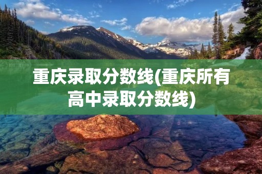 重庆录取分数线(重庆所有高中录取分数线)