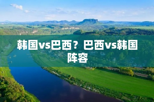 韩国vs巴西?巴西vs韩国阵容