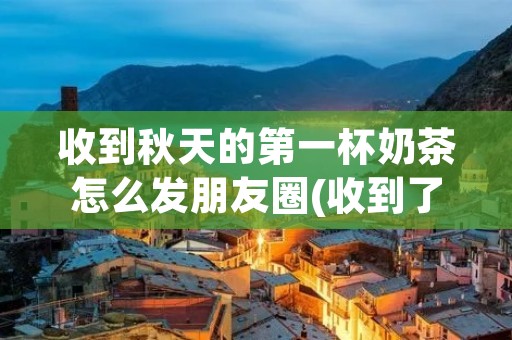 收到秋天的第一杯奶茶怎么发朋友圈(收到了夏天的第一杯奶茶朋友圈文案)