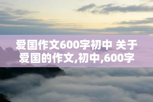 爱国作文600字初中 关于爱国的作文,初中,600字 爱国作文600字初中 关于爱国的作文,初中,600字