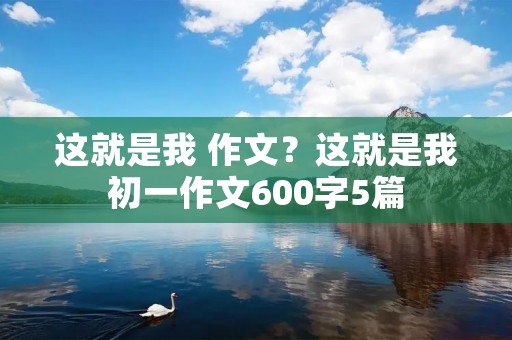 这就是我 作文?这就是我初一作文600字5篇
