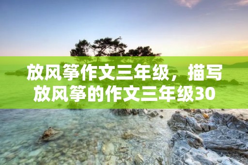 放风筝作文三年级，描写放风筝的作文三年级300字
