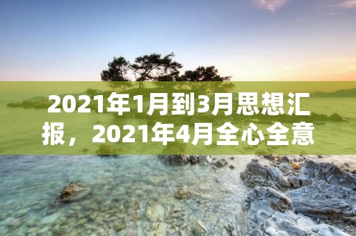 2021年1月到3月思想汇报,2021年4月全心全意为人民服务思想汇报