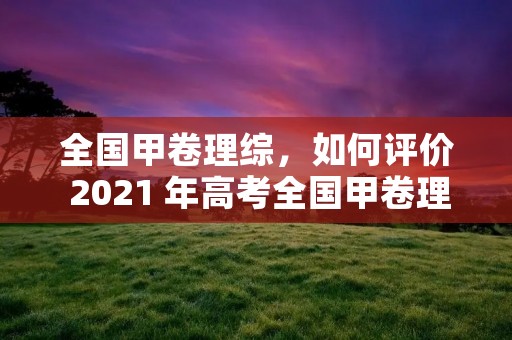 全国甲卷理综，如何评价 2021 年高考全国甲卷理综题哪科最难有哪些变化