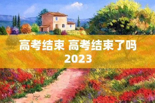 高考结束 高考结束了吗2023 高考结束 高考结束了吗2023