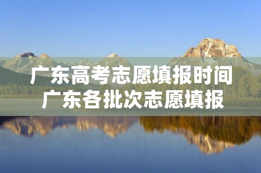 广东高考志愿填报时间 广东各批次志愿填报时间