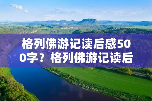 格列佛游记读后感500字?格列佛游记读后感500字5篇 格列佛游记读后感500字?格列佛游记读后感500字5篇