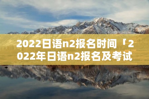 2022日语n2报名时间「2022年日语n2报名及考试时间」