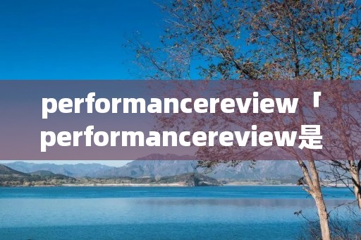 performancereview「performancereview是什么意思中文」 performancereview「performancereview是什么意思中文」