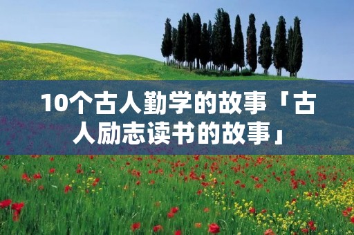 10个古人勤学的故事「古人励志读书的故事」